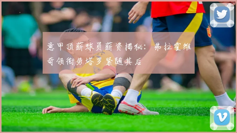 意甲顶薪球员薪资揭秘:弗拉霍维奇领衔劳塔罗紧随其后