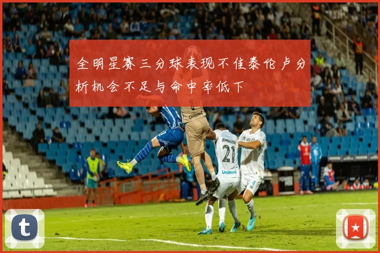 全明星赛三分球表现不佳泰伦卢分析机会不足与命中率低下