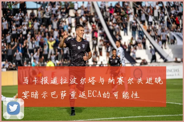 马卡报道拉波尔塔与纳赛尔共进晚宴暗示巴萨重返ECA的可能性