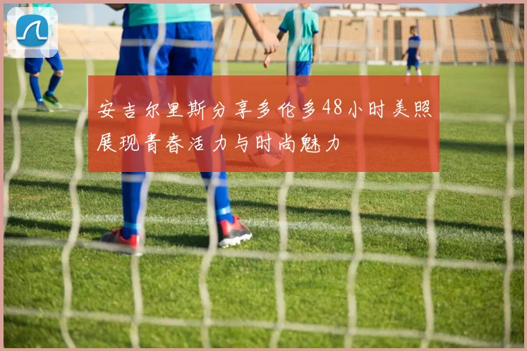 安吉尔里斯分享多伦多48小时美照展现青春活力与时尚魅力