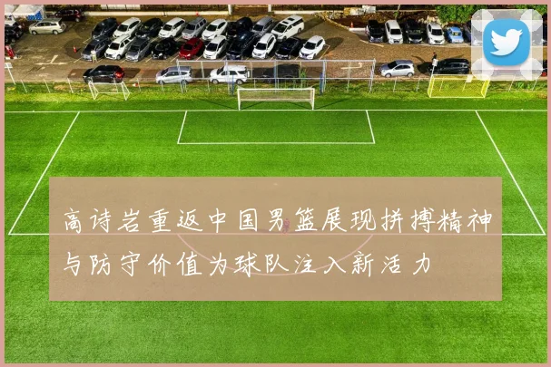 高诗岩重返中国男篮展现拼搏精神与防守价值为球队注入新活力