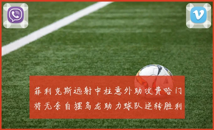 菲利克斯远射中柱意外助攻费哈门将无奈自摆乌龙助力球队逆转胜利