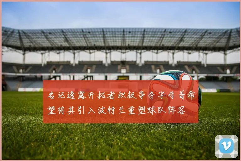 名记透露开拓者积极争夺字母哥希望将其引入波特兰重塑球队阵容