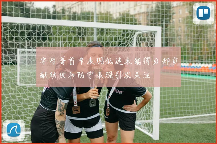 字母哥首节表现低迷未能得分却贡献助攻和防守表现引发关注