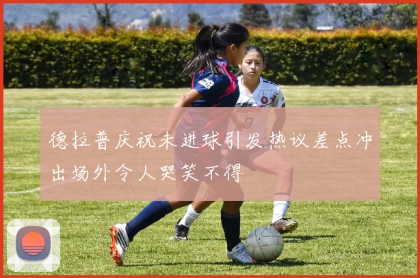 德拉普庆祝未进球引发热议差点冲出场外令人哭笑不得