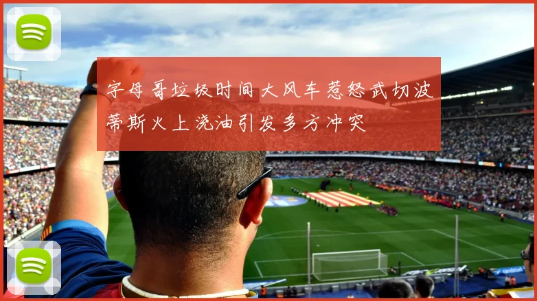 字母哥垃圾时间大风车惹怒武切波蒂斯火上浇油引发多方冲突
