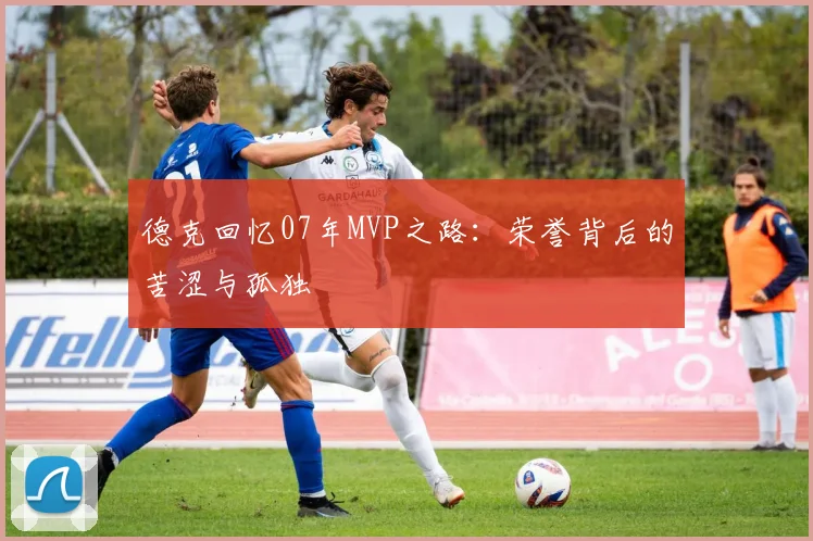 德克回忆07年MVP之路:荣誉背后的苦涩与孤独