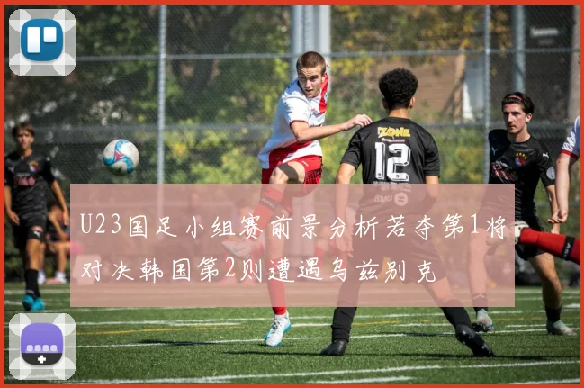 U23国足小组赛前景分析若夺第1将对决韩国第2则遭遇乌兹别克