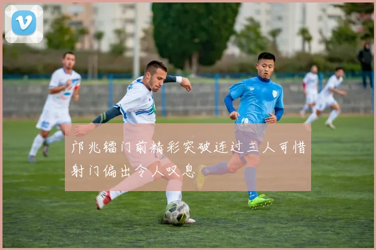 邝兆镭门前精彩突破连过三人可惜射门偏出令人叹息