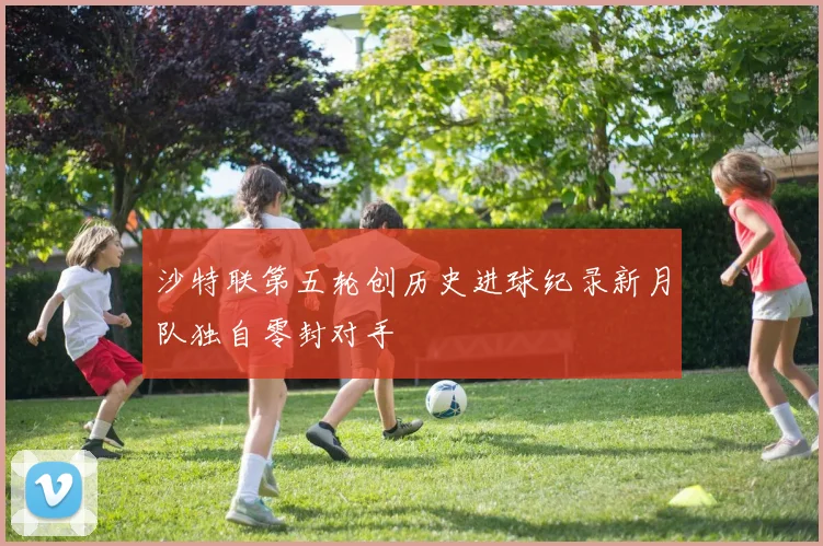沙特联第五轮创历史进球纪录新月队独自零封对手