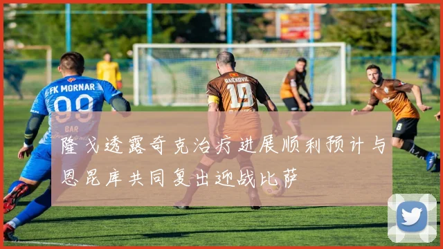 隆戈透露奇克治疗进展顺利预计与恩昆库共同复出迎战比萨