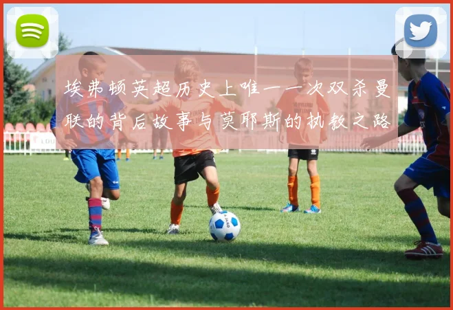 埃弗顿英超历史上唯一一次双杀曼联的背后故事与莫耶斯的执教之路