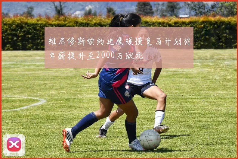 维尼修斯续约进展缓慢皇马计划将年薪提升至2000万欧元
