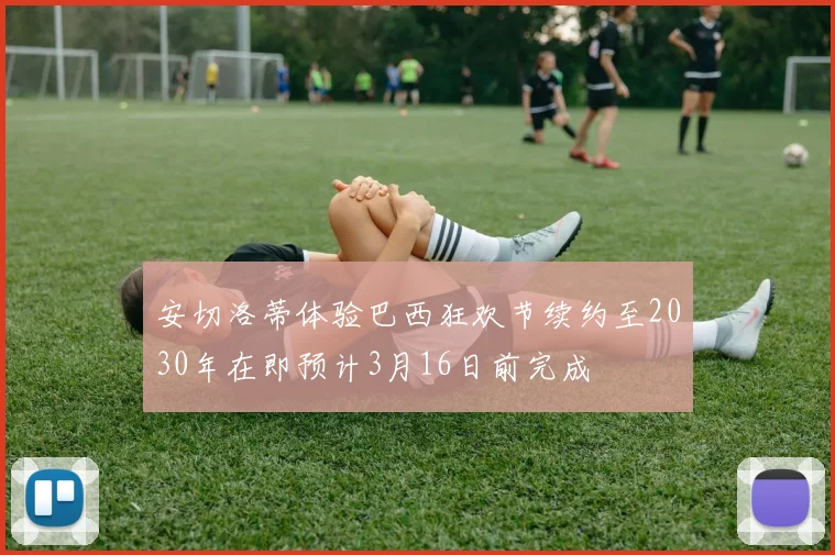 安切洛蒂体验巴西狂欢节续约至2030年在即预计3月16日前完成