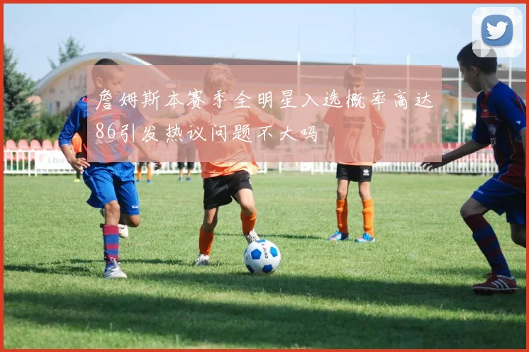 詹姆斯本赛季全明星入选概率高达86引发热议问题不大吗