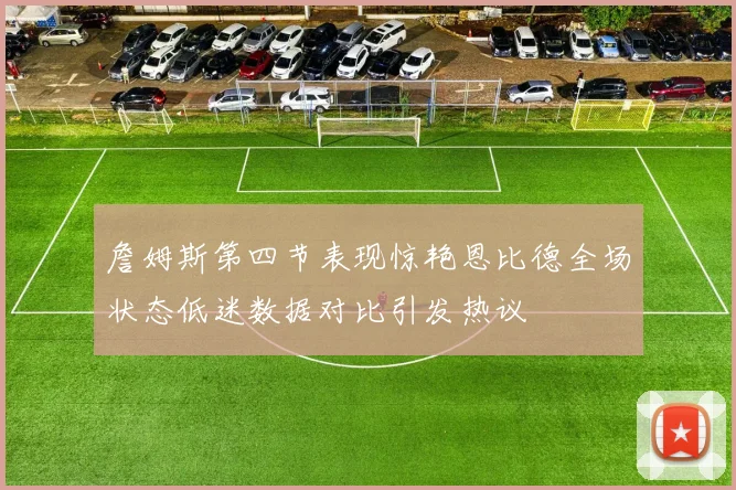 詹姆斯第四节表现惊艳恩比德全场状态低迷数据对比引发热议