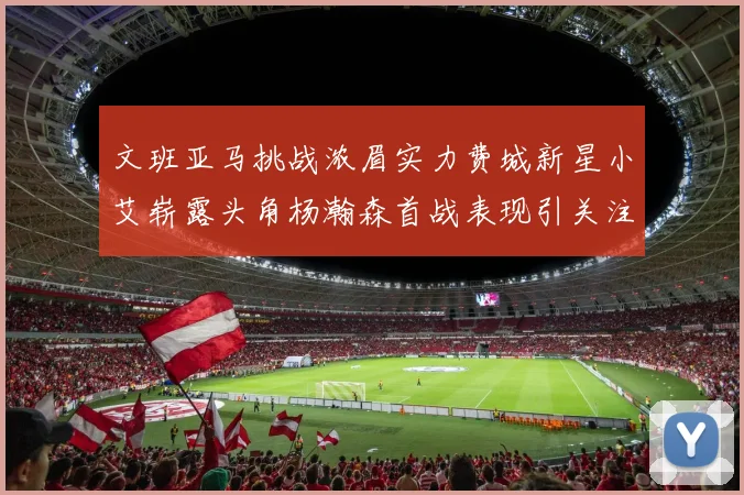 文班亚马挑战浓眉实力费城新星小艾崭露头角杨瀚森首战表现引关注
