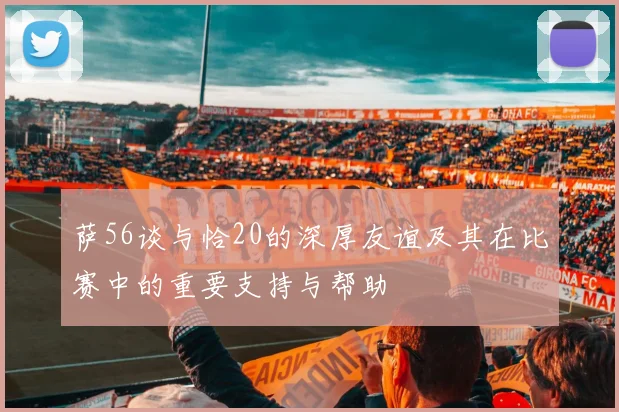 萨56谈与恰20的深厚友谊及其在比赛中的重要支持与帮助