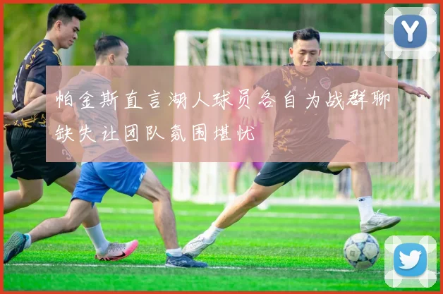 帕金斯直言湖人球员各自为战群聊缺失让团队氛围堪忧