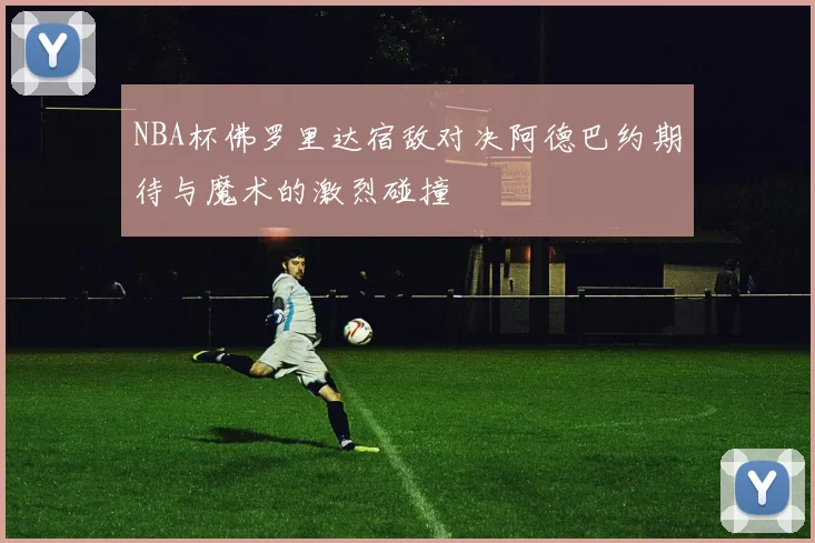 NBA杯佛罗里达宿敌对决阿德巴约期待与魔术的激烈碰撞
