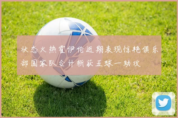 状态火热霍伊伦近期表现惊艳俱乐部国家队合计斩获五球一助攻