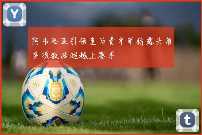 阿韦洛亚引领皇马青年军崭露头角多项数据超越上赛季