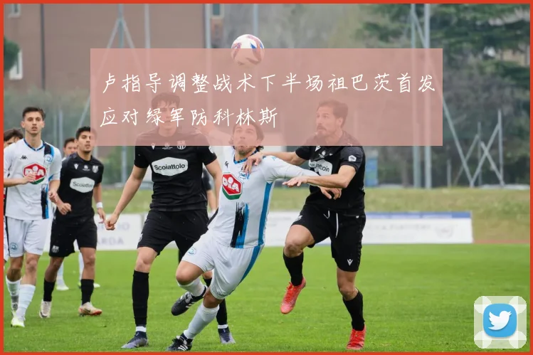 卢指导调整战术下半场祖巴茨首发应对绿军防科林斯