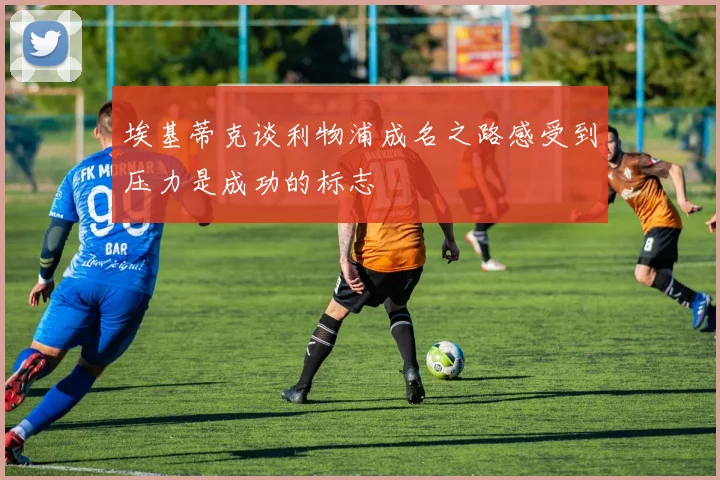 埃基蒂克谈利物浦成名之路感受到压力是成功的标志