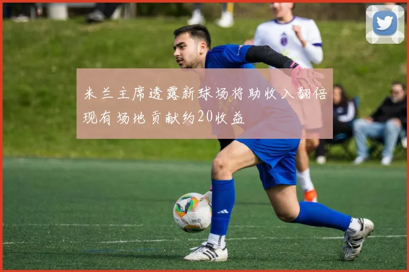 米兰主席透露新球场将助收入翻倍现有场地贡献约20收益