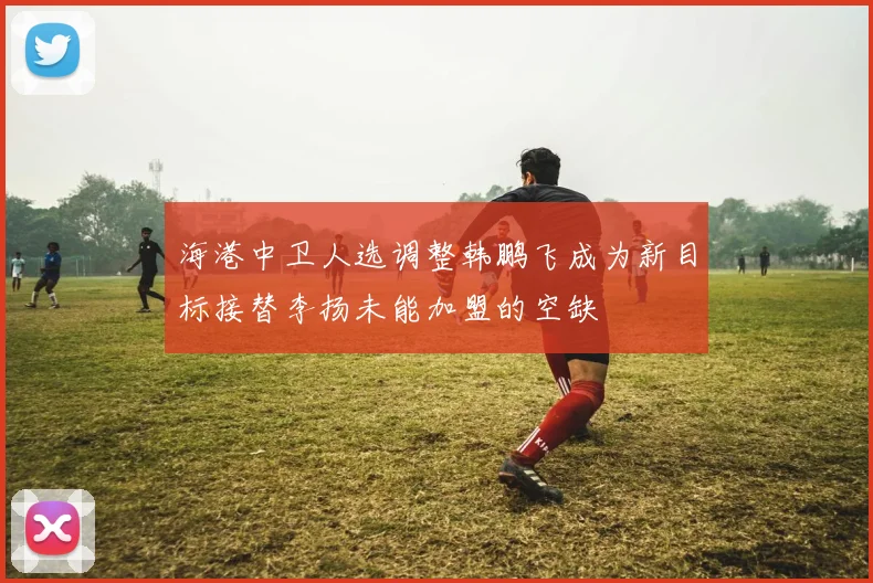 海港中卫人选调整韩鹏飞成为新目标接替李扬未能加盟的空缺