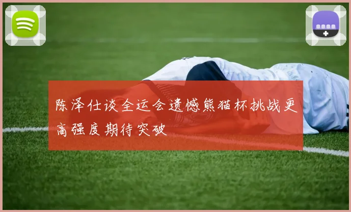 陈泽仕谈全运会遗憾熊猫杯挑战更高强度期待突破