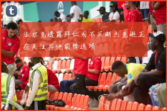 法尔克透露拜仁或不买断杰克逊正在关注其他前锋选项