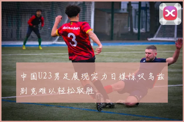 中国U23男足展现实力日媒惊叹乌兹别克难以轻松取胜