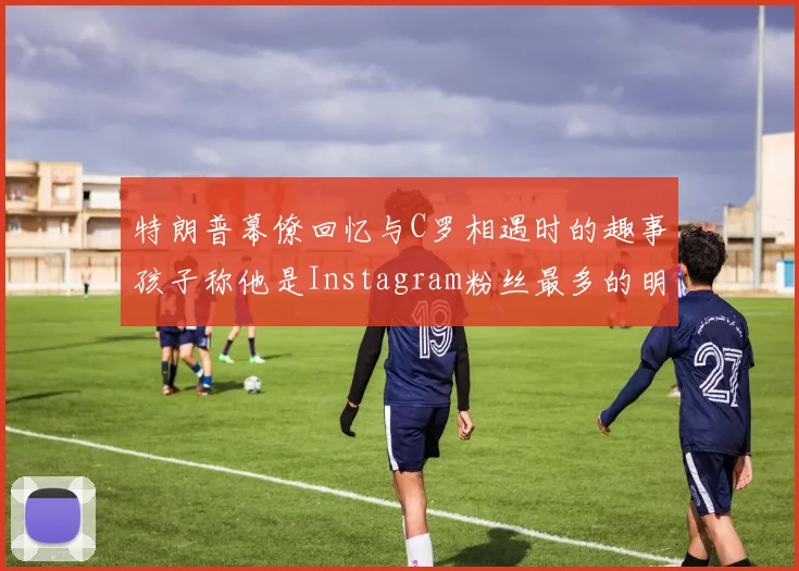 特朗普幕僚回忆与C罗相遇时的趣事孩子称他是Instagram粉丝最多的明星